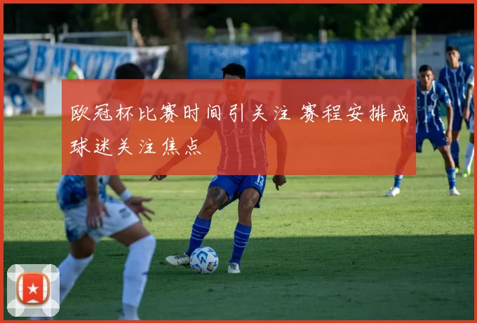 欧冠杯比赛时间引关注 赛程安排成球迷关注焦点