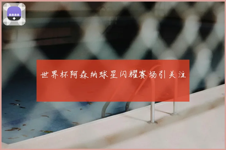 世界杯阿森纳球星闪耀赛场引关注
